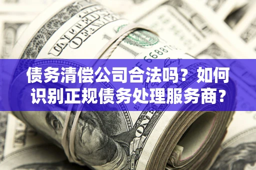 济南债务清偿公司合法吗？如何识别正规债务处理服务商？