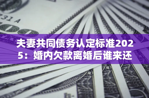 济南夫妻共同债务认定标准2025：婚内欠款离婚后谁来还？