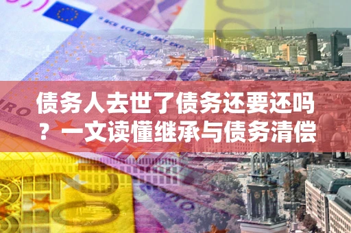 济南债务人去世了债务还要还吗？一文读懂继承与债务清偿