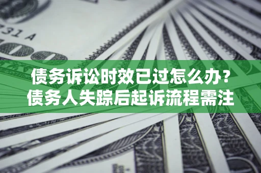 济南债务诉讼时效已过怎么办？债务人失踪后起诉流程需注意什么？
