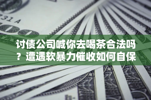 济南讨债公司喊你去喝茶合法吗？遭遇软暴力催收如何自保？