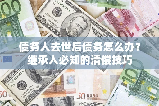 济南债务人去世后债务怎么办？继承人必知的清偿技巧