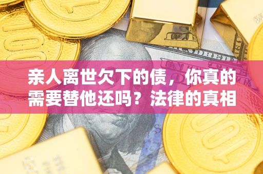 济南亲人离世欠下的债，你真的需要替他还吗？法律的真相或许与你想的不一样